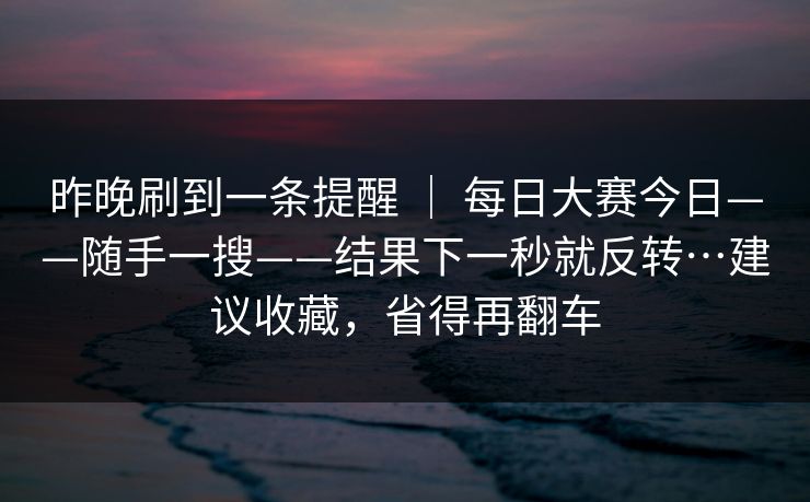 昨晚刷到一条提醒 | 每日大赛今日——随手一搜——结果下一秒就反转…建议收藏,省得再翻车 第1张 昨晚刷到一条提醒 | 每日大赛今日——随手一搜——结果下一秒就反转…建议收藏,省得再翻车 第1张