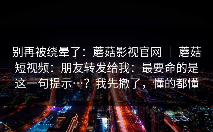 别再被绕晕了:蘑菇影视官网 | 蘑菇短视频:朋友转发给我:最要命的是这一句提示…?我先撤了,懂的都懂 第1张 别再被绕晕了:蘑菇影视官网 | 蘑菇短视频:朋友转发给我:最要命的是这一句提示…?我先撤了,懂的都懂 第1张