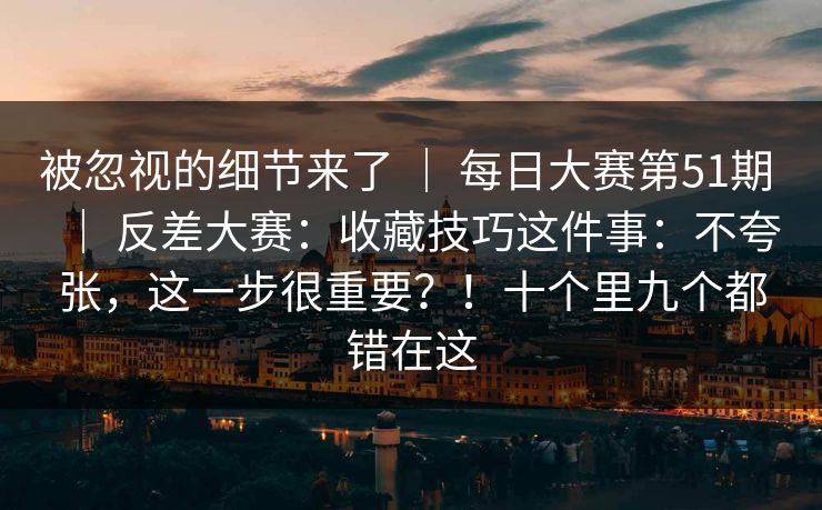 被忽视的细节来了 | 每日大赛第51期 反差大赛:收藏技巧这件事:不夸张,这一步很重要?!十个里九个都错在这 第1张 被忽视的细节来了 | 每日大赛第51期 反差大赛:收藏技巧这件事:不夸张,这一步很重要?!十个里九个都错在这 第1张