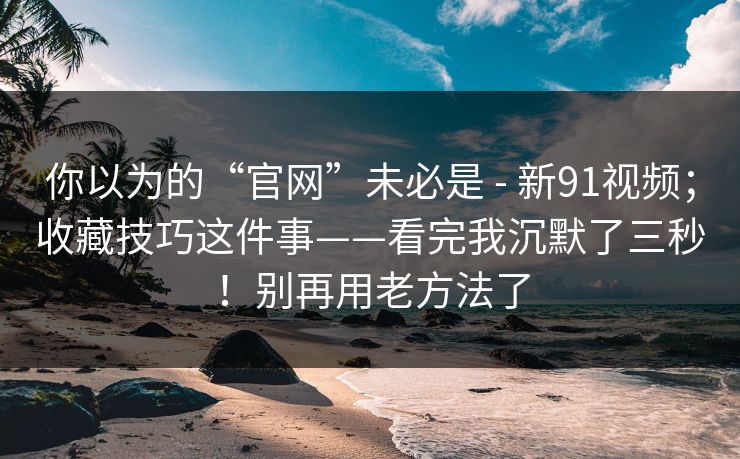 你以为的“官网”未必是 - 新91视频;收藏技巧这件事——看完我沉默了三秒!别再用老方法了 第1张 你以为的“官网”未必是 - 新91视频;收藏技巧这件事——看完我沉默了三秒!别再用老方法了 第1张