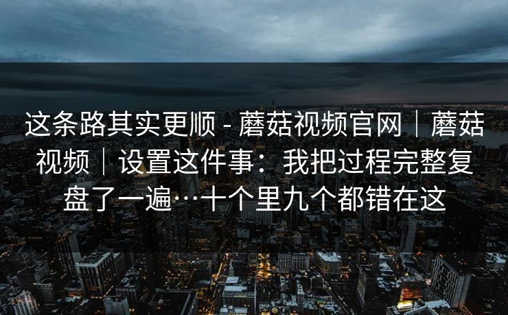 这条路其实更顺 - 蘑菇视频官网｜蘑菇视频｜设置这件事：我把过程完整复盘了一遍…十个里九个都错在这  第1张