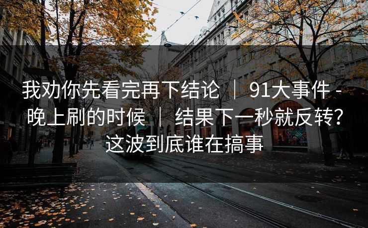 我劝你先看完再下结论 | 91大事件 - 晚上刷的时候 结果下一秒就反转?这波到底谁在搞事 第1张 我劝你先看完再下结论 | 91大事件 - 晚上刷的时候 结果下一秒就反转?这波到底谁在搞事 第1张