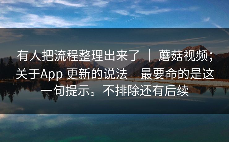 有人把流程整理出来了 | 蘑菇视频;关于App 更新的说法|最要命的是这一句提示。不排除还有后续 第1张 有人把流程整理出来了 | 蘑菇视频;关于App 更新的说法|最要命的是这一句提示。不排除还有后续 第1张