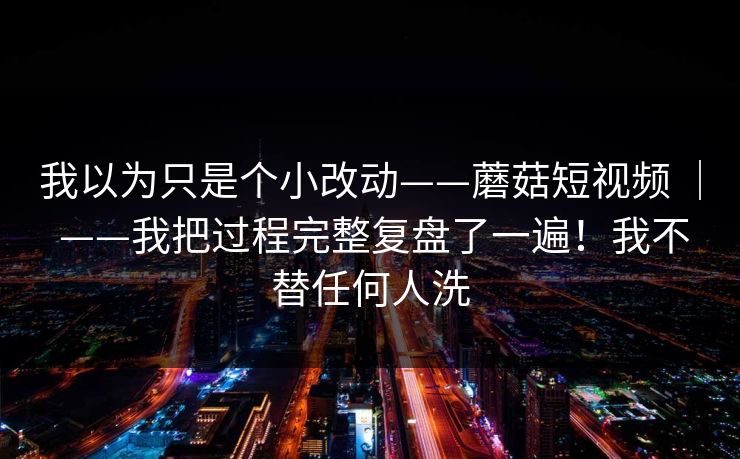 我以为只是个小改动——蘑菇短视频 ｜ ——我把过程完整复盘了一遍！我不替任何人洗  第1张