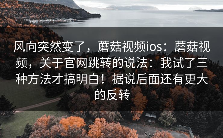 风向突然变了，蘑菇视频ios：蘑菇视频，关于官网跳转的说法：我试了三种方法才搞明白！据说后面还有更大的反转
